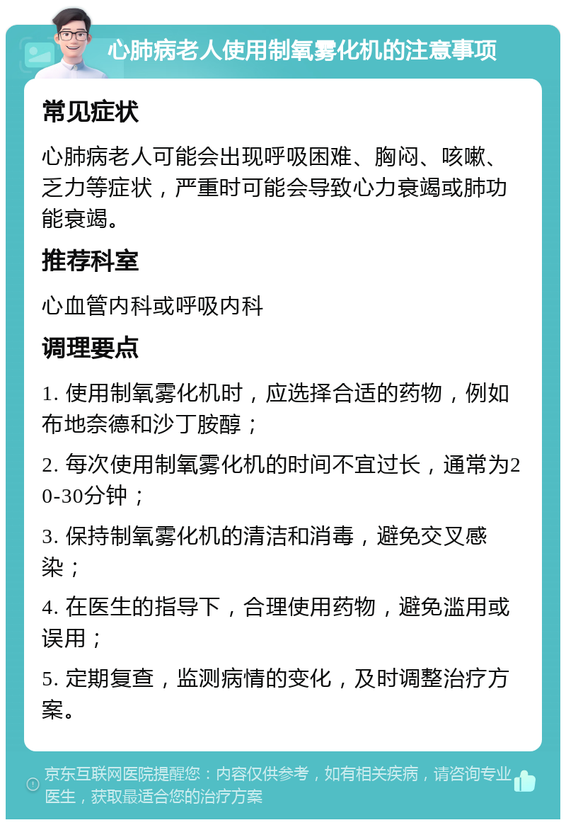 心肺病老人使用制氧雾化机的注意事项 常见症状 心肺病老人可能会出现呼吸困难、胸闷、咳嗽、乏力等症状，严重时可能会导致心力衰竭或肺功能衰竭。 推荐科室 心血管内科或呼吸内科 调理要点 1. 使用制氧雾化机时，应选择合适的药物，例如布地奈德和沙丁胺醇； 2. 每次使用制氧雾化机的时间不宜过长，通常为20-30分钟； 3. 保持制氧雾化机的清洁和消毒，避免交叉感染； 4. 在医生的指导下，合理使用药物，避免滥用或误用； 5. 定期复查，监测病情的变化，及时调整治疗方案。