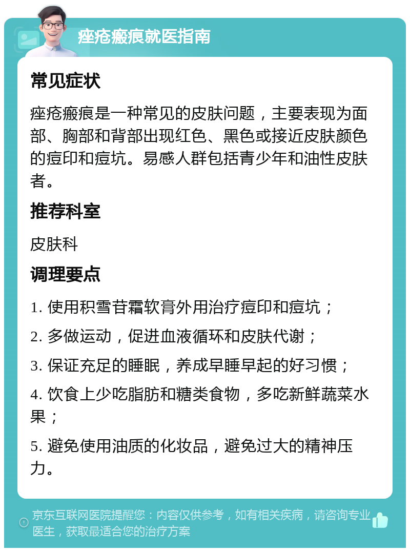 痤疮瘢痕就医指南 常见症状 痤疮瘢痕是一种常见的皮肤问题，主要表现为面部、胸部和背部出现红色、黑色或接近皮肤颜色的痘印和痘坑。易感人群包括青少年和油性皮肤者。 推荐科室 皮肤科 调理要点 1. 使用积雪苷霜软膏外用治疗痘印和痘坑； 2. 多做运动，促进血液循环和皮肤代谢； 3. 保证充足的睡眠，养成早睡早起的好习惯； 4. 饮食上少吃脂肪和糖类食物，多吃新鲜蔬菜水果； 5. 避免使用油质的化妆品，避免过大的精神压力。