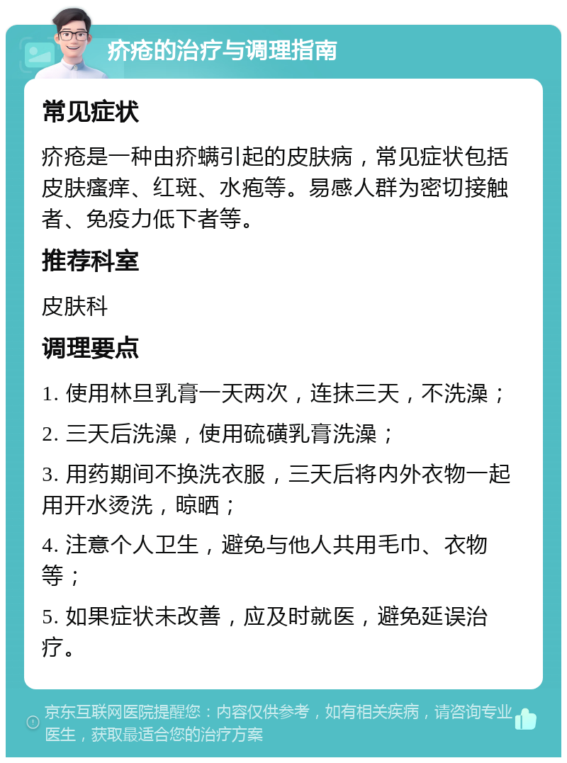 疥疮的治疗与调理指南 常见症状 疥疮是一种由疥螨引起的皮肤病，常见症状包括皮肤瘙痒、红斑、水疱等。易感人群为密切接触者、免疫力低下者等。 推荐科室 皮肤科 调理要点 1. 使用林旦乳膏一天两次，连抹三天，不洗澡； 2. 三天后洗澡，使用硫磺乳膏洗澡； 3. 用药期间不换洗衣服，三天后将内外衣物一起用开水烫洗，晾晒； 4. 注意个人卫生，避免与他人共用毛巾、衣物等； 5. 如果症状未改善，应及时就医，避免延误治疗。