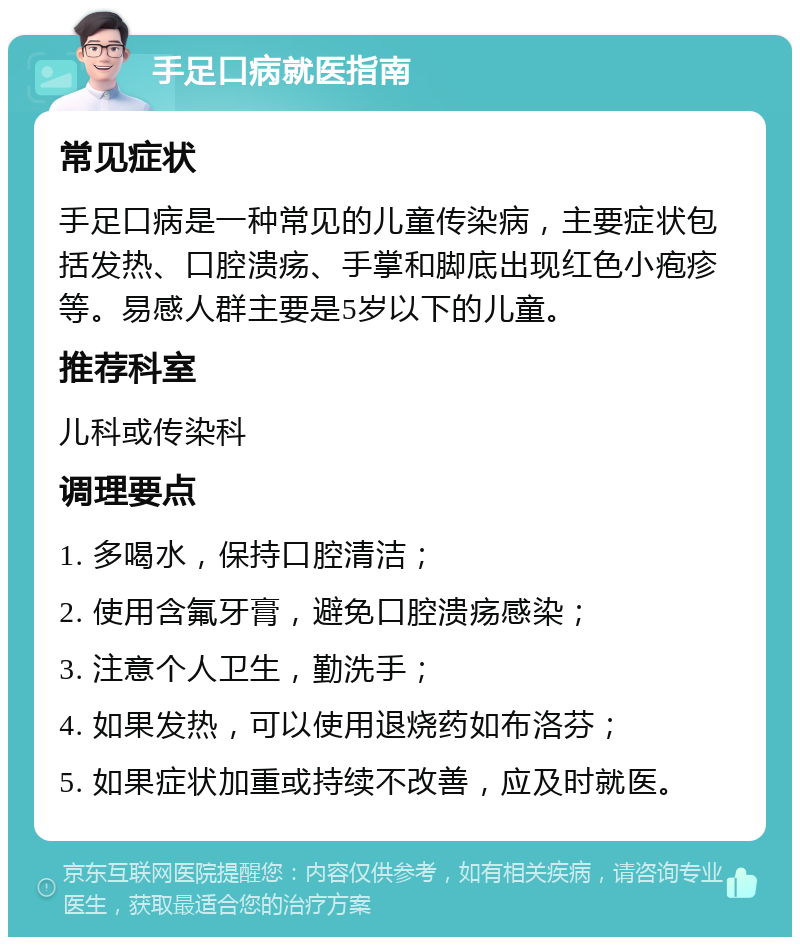 手足口病就医指南 常见症状 手足口病是一种常见的儿童传染病，主要症状包括发热、口腔溃疡、手掌和脚底出现红色小疱疹等。易感人群主要是5岁以下的儿童。 推荐科室 儿科或传染科 调理要点 1. 多喝水，保持口腔清洁； 2. 使用含氟牙膏，避免口腔溃疡感染； 3. 注意个人卫生，勤洗手； 4. 如果发热，可以使用退烧药如布洛芬； 5. 如果症状加重或持续不改善，应及时就医。