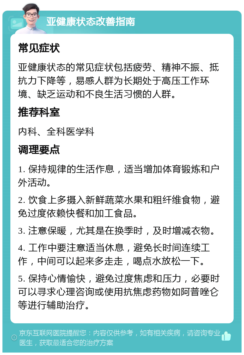 亚健康状态改善指南 常见症状 亚健康状态的常见症状包括疲劳、精神不振、抵抗力下降等，易感人群为长期处于高压工作环境、缺乏运动和不良生活习惯的人群。 推荐科室 内科、全科医学科 调理要点 1. 保持规律的生活作息，适当增加体育锻炼和户外活动。 2. 饮食上多摄入新鲜蔬菜水果和粗纤维食物，避免过度依赖快餐和加工食品。 3. 注意保暖，尤其是在换季时，及时增减衣物。 4. 工作中要注意适当休息，避免长时间连续工作，中间可以起来多走走，喝点水放松一下。 5. 保持心情愉快，避免过度焦虑和压力，必要时可以寻求心理咨询或使用抗焦虑药物如阿普唑仑等进行辅助治疗。