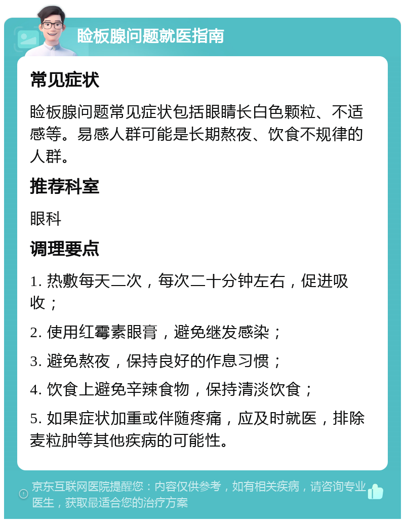 睑板腺问题就医指南 常见症状 睑板腺问题常见症状包括眼睛长白色颗粒、不适感等。易感人群可能是长期熬夜、饮食不规律的人群。 推荐科室 眼科 调理要点 1. 热敷每天二次，每次二十分钟左右，促进吸收； 2. 使用红霉素眼膏，避免继发感染； 3. 避免熬夜，保持良好的作息习惯； 4. 饮食上避免辛辣食物，保持清淡饮食； 5. 如果症状加重或伴随疼痛，应及时就医，排除麦粒肿等其他疾病的可能性。