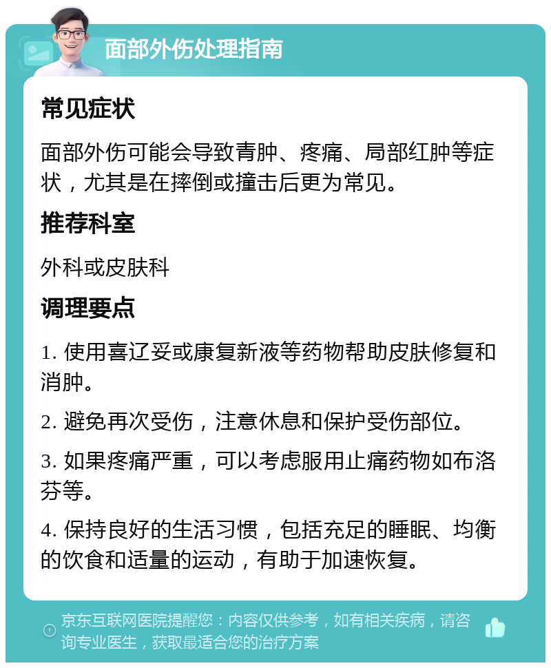 面部外伤处理指南 常见症状 面部外伤可能会导致青肿、疼痛、局部红肿等症状，尤其是在摔倒或撞击后更为常见。 推荐科室 外科或皮肤科 调理要点 1. 使用喜辽妥或康复新液等药物帮助皮肤修复和消肿。 2. 避免再次受伤，注意休息和保护受伤部位。 3. 如果疼痛严重，可以考虑服用止痛药物如布洛芬等。 4. 保持良好的生活习惯，包括充足的睡眠、均衡的饮食和适量的运动，有助于加速恢复。