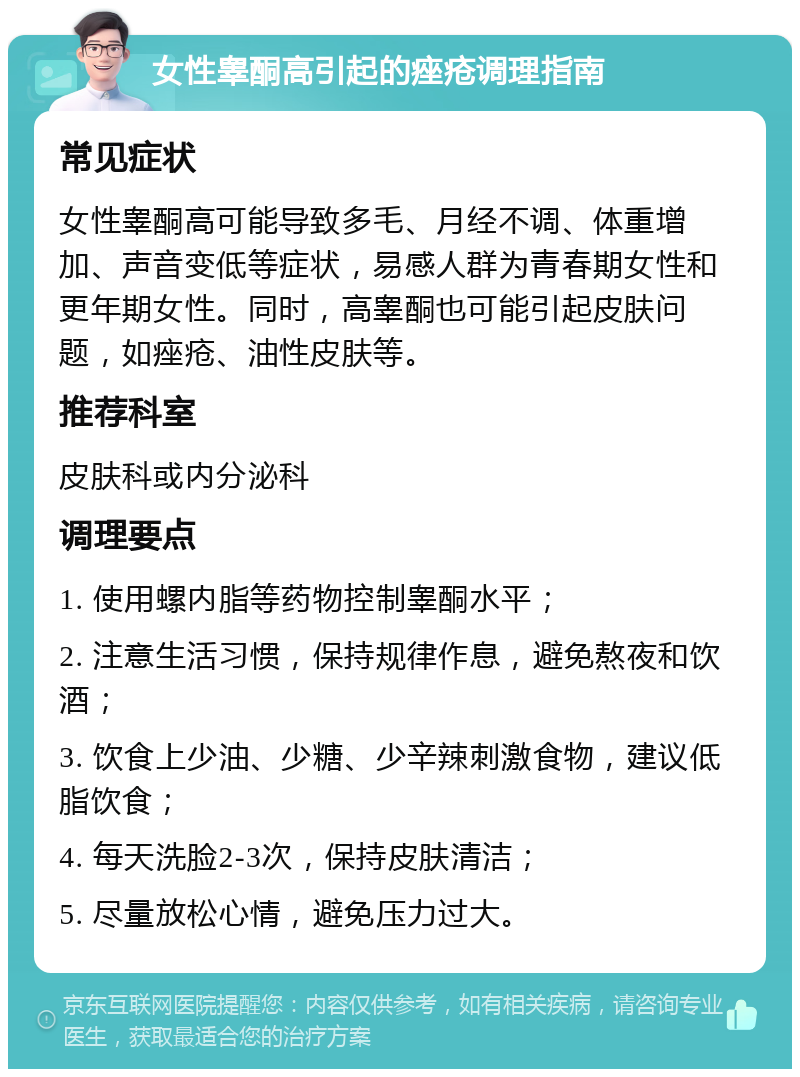 女性睾酮高引起的痤疮调理指南 常见症状 女性睾酮高可能导致多毛、月经不调、体重增加、声音变低等症状，易感人群为青春期女性和更年期女性。同时，高睾酮也可能引起皮肤问题，如痤疮、油性皮肤等。 推荐科室 皮肤科或内分泌科 调理要点 1. 使用螺内脂等药物控制睾酮水平； 2. 注意生活习惯，保持规律作息，避免熬夜和饮酒； 3. 饮食上少油、少糖、少辛辣刺激食物，建议低脂饮食； 4. 每天洗脸2-3次，保持皮肤清洁； 5. 尽量放松心情，避免压力过大。