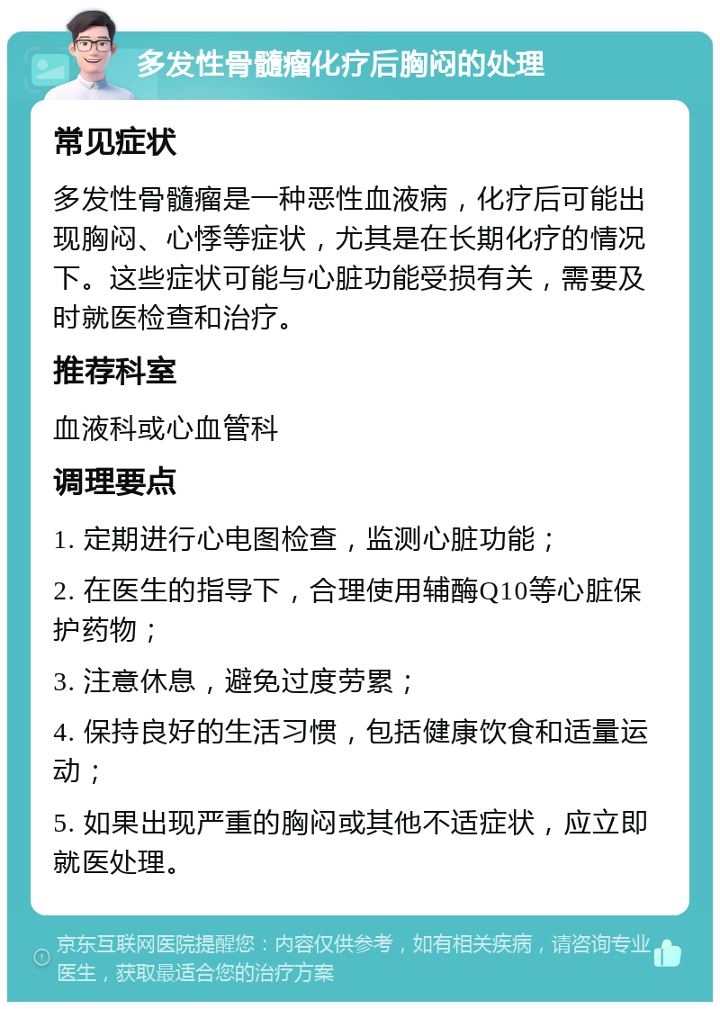 多发性骨髓瘤化疗后胸闷的处理 常见症状 多发性骨髓瘤是一种恶性血液病，化疗后可能出现胸闷、心悸等症状，尤其是在长期化疗的情况下。这些症状可能与心脏功能受损有关，需要及时就医检查和治疗。 推荐科室 血液科或心血管科 调理要点 1. 定期进行心电图检查，监测心脏功能； 2. 在医生的指导下，合理使用辅酶Q10等心脏保护药物； 3. 注意休息，避免过度劳累； 4. 保持良好的生活习惯，包括健康饮食和适量运动； 5. 如果出现严重的胸闷或其他不适症状，应立即就医处理。