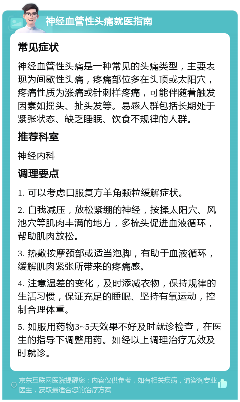 神经血管性头痛就医指南 常见症状 神经血管性头痛是一种常见的头痛类型，主要表现为间歇性头痛，疼痛部位多在头顶或太阳穴，疼痛性质为涨痛或针刺样疼痛，可能伴随着触发因素如摇头、扯头发等。易感人群包括长期处于紧张状态、缺乏睡眠、饮食不规律的人群。 推荐科室 神经内科 调理要点 1. 可以考虑口服复方羊角颗粒缓解症状。 2. 自我减压，放松紧绷的神经，按揉太阳穴、风池穴等肌肉丰满的地方，多梳头促进血液循环，帮助肌肉放松。 3. 热敷按摩颈部或适当泡脚，有助于血液循环，缓解肌肉紧张所带来的疼痛感。 4. 注意温差的变化，及时添减衣物，保持规律的生活习惯，保证充足的睡眠、坚持有氧运动，控制合理体重。 5. 如服用药物3~5天效果不好及时就诊检查，在医生的指导下调整用药。如经以上调理治疗无效及时就诊。