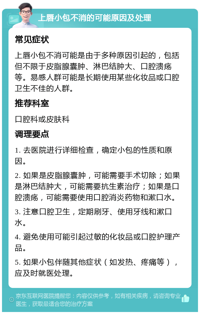 上唇小包不消的可能原因及处理 常见症状 上唇小包不消可能是由于多种原因引起的，包括但不限于皮脂腺囊肿、淋巴结肿大、口腔溃疡等。易感人群可能是长期使用某些化妆品或口腔卫生不佳的人群。 推荐科室 口腔科或皮肤科 调理要点 1. 去医院进行详细检查，确定小包的性质和原因。 2. 如果是皮脂腺囊肿，可能需要手术切除；如果是淋巴结肿大，可能需要抗生素治疗；如果是口腔溃疡，可能需要使用口腔消炎药物和漱口水。 3. 注意口腔卫生，定期刷牙、使用牙线和漱口水。 4. 避免使用可能引起过敏的化妆品或口腔护理产品。 5. 如果小包伴随其他症状（如发热、疼痛等），应及时就医处理。