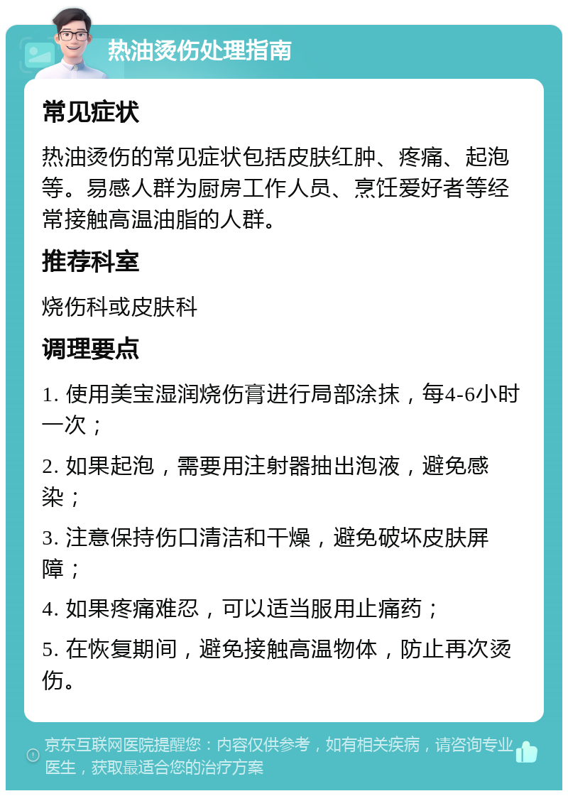 热油烫伤处理指南 常见症状 热油烫伤的常见症状包括皮肤红肿、疼痛、起泡等。易感人群为厨房工作人员、烹饪爱好者等经常接触高温油脂的人群。 推荐科室 烧伤科或皮肤科 调理要点 1. 使用美宝湿润烧伤膏进行局部涂抹，每4-6小时一次； 2. 如果起泡，需要用注射器抽出泡液，避免感染； 3. 注意保持伤口清洁和干燥，避免破坏皮肤屏障； 4. 如果疼痛难忍，可以适当服用止痛药； 5. 在恢复期间，避免接触高温物体，防止再次烫伤。