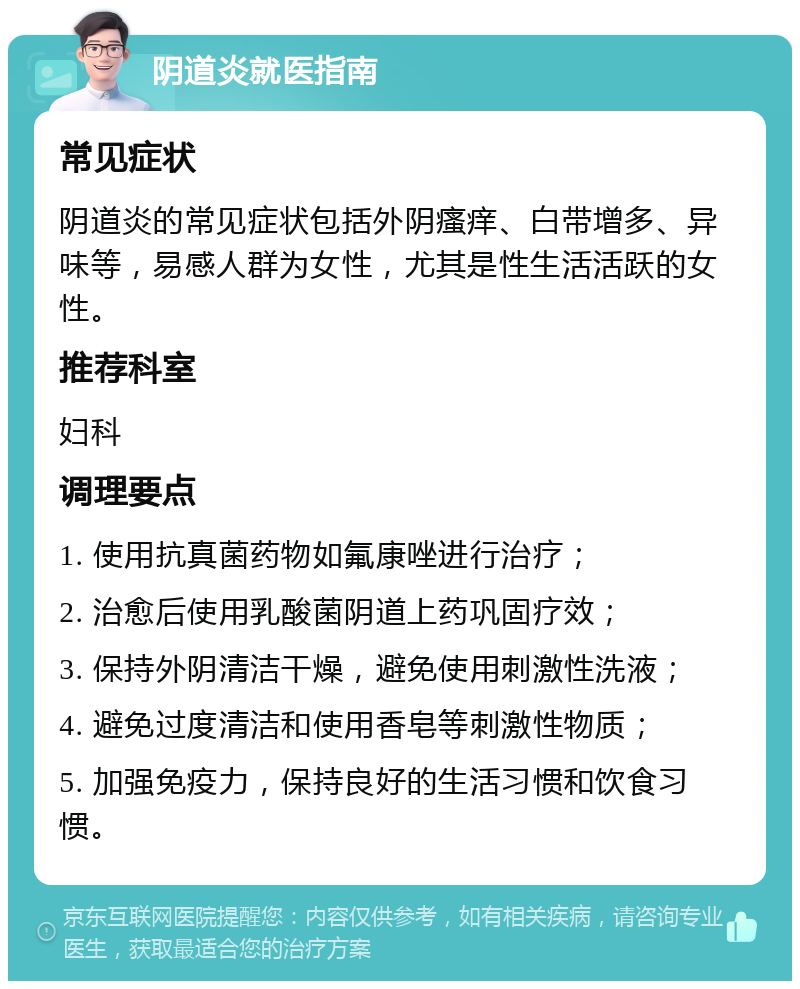 阴道炎就医指南 常见症状 阴道炎的常见症状包括外阴瘙痒、白带增多、异味等，易感人群为女性，尤其是性生活活跃的女性。 推荐科室 妇科 调理要点 1. 使用抗真菌药物如氟康唑进行治疗； 2. 治愈后使用乳酸菌阴道上药巩固疗效； 3. 保持外阴清洁干燥，避免使用刺激性洗液； 4. 避免过度清洁和使用香皂等刺激性物质； 5. 加强免疫力，保持良好的生活习惯和饮食习惯。