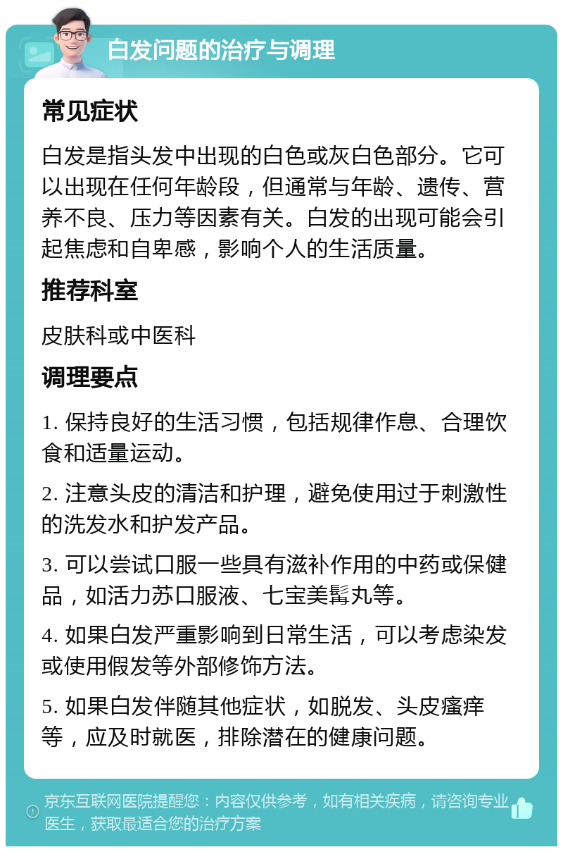 白发问题的治疗与调理 常见症状 白发是指头发中出现的白色或灰白色部分。它可以出现在任何年龄段，但通常与年龄、遗传、营养不良、压力等因素有关。白发的出现可能会引起焦虑和自卑感，影响个人的生活质量。 推荐科室 皮肤科或中医科 调理要点 1. 保持良好的生活习惯，包括规律作息、合理饮食和适量运动。 2. 注意头皮的清洁和护理，避免使用过于刺激性的洗发水和护发产品。 3. 可以尝试口服一些具有滋补作用的中药或保健品，如活力苏口服液、七宝美髯丸等。 4. 如果白发严重影响到日常生活，可以考虑染发或使用假发等外部修饰方法。 5. 如果白发伴随其他症状，如脱发、头皮瘙痒等，应及时就医，排除潜在的健康问题。