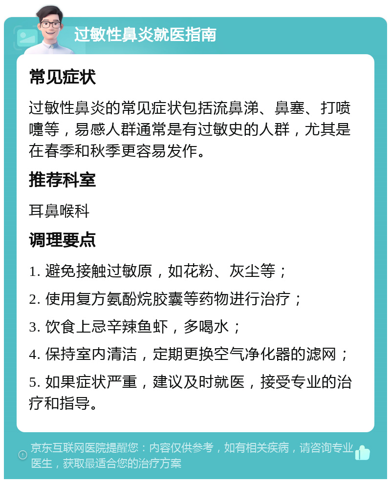 过敏性鼻炎就医指南 常见症状 过敏性鼻炎的常见症状包括流鼻涕、鼻塞、打喷嚏等，易感人群通常是有过敏史的人群，尤其是在春季和秋季更容易发作。 推荐科室 耳鼻喉科 调理要点 1. 避免接触过敏原，如花粉、灰尘等； 2. 使用复方氨酚烷胶囊等药物进行治疗； 3. 饮食上忌辛辣鱼虾，多喝水； 4. 保持室内清洁，定期更换空气净化器的滤网； 5. 如果症状严重，建议及时就医，接受专业的治疗和指导。