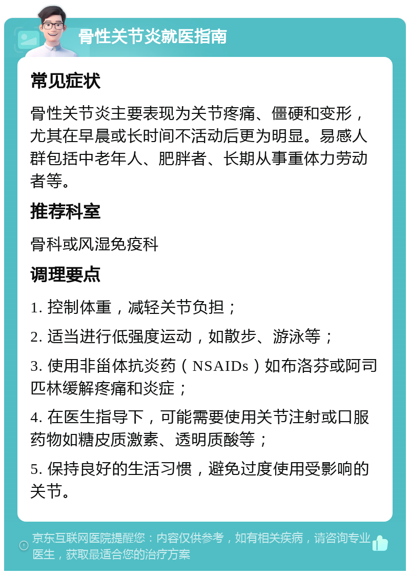 骨性关节炎就医指南 常见症状 骨性关节炎主要表现为关节疼痛、僵硬和变形，尤其在早晨或长时间不活动后更为明显。易感人群包括中老年人、肥胖者、长期从事重体力劳动者等。 推荐科室 骨科或风湿免疫科 调理要点 1. 控制体重，减轻关节负担； 2. 适当进行低强度运动，如散步、游泳等； 3. 使用非甾体抗炎药（NSAIDs）如布洛芬或阿司匹林缓解疼痛和炎症； 4. 在医生指导下，可能需要使用关节注射或口服药物如糖皮质激素、透明质酸等； 5. 保持良好的生活习惯，避免过度使用受影响的关节。