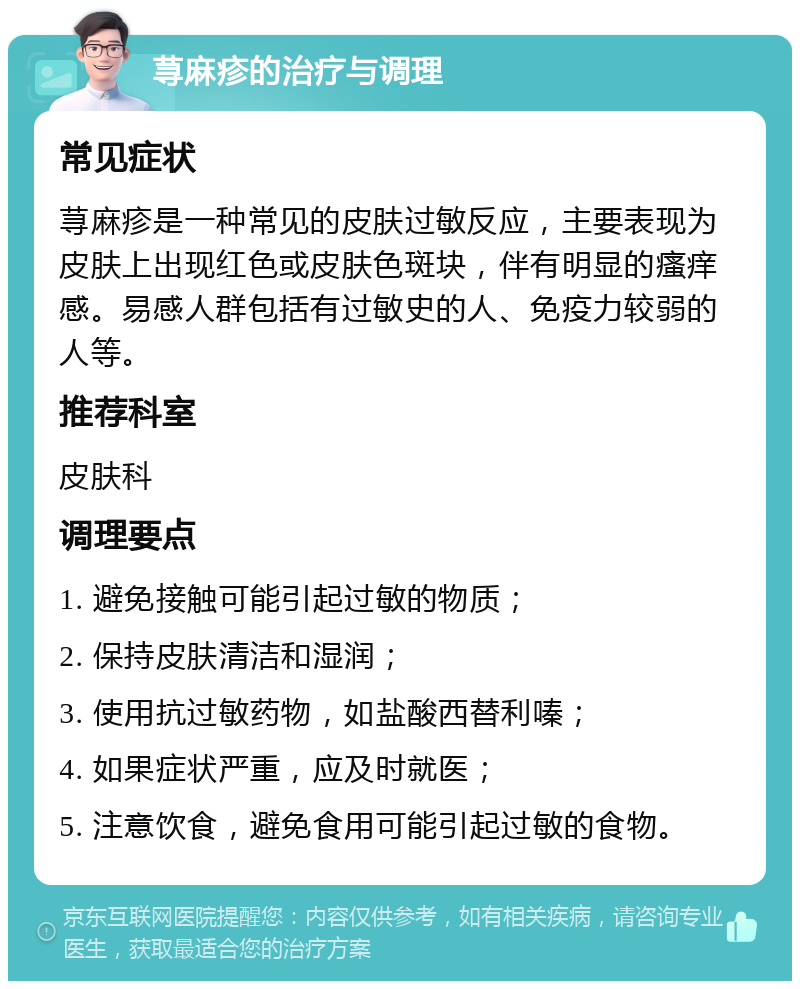 荨麻疹的治疗与调理 常见症状 荨麻疹是一种常见的皮肤过敏反应，主要表现为皮肤上出现红色或皮肤色斑块，伴有明显的瘙痒感。易感人群包括有过敏史的人、免疫力较弱的人等。 推荐科室 皮肤科 调理要点 1. 避免接触可能引起过敏的物质； 2. 保持皮肤清洁和湿润； 3. 使用抗过敏药物，如盐酸西替利嗪； 4. 如果症状严重，应及时就医； 5. 注意饮食，避免食用可能引起过敏的食物。