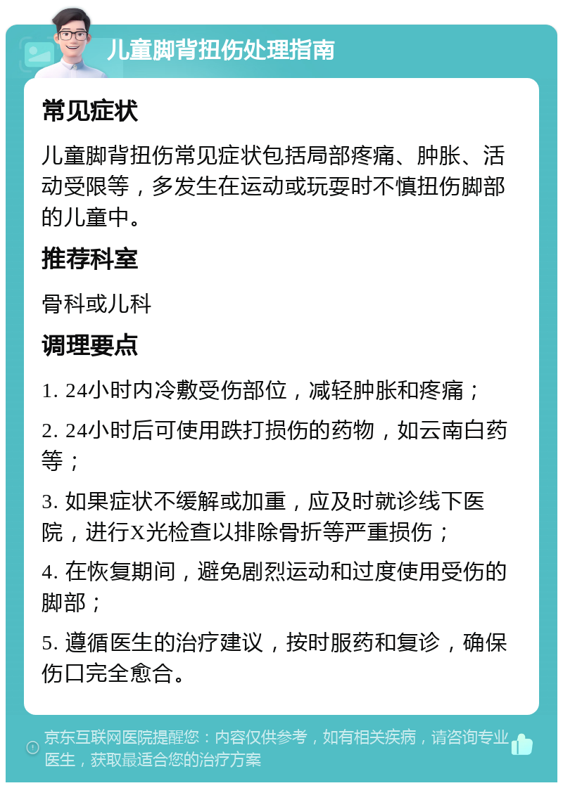 儿童脚背扭伤处理指南 常见症状 儿童脚背扭伤常见症状包括局部疼痛、肿胀、活动受限等，多发生在运动或玩耍时不慎扭伤脚部的儿童中。 推荐科室 骨科或儿科 调理要点 1. 24小时内冷敷受伤部位，减轻肿胀和疼痛； 2. 24小时后可使用跌打损伤的药物，如云南白药等； 3. 如果症状不缓解或加重，应及时就诊线下医院，进行X光检查以排除骨折等严重损伤； 4. 在恢复期间，避免剧烈运动和过度使用受伤的脚部； 5. 遵循医生的治疗建议，按时服药和复诊，确保伤口完全愈合。