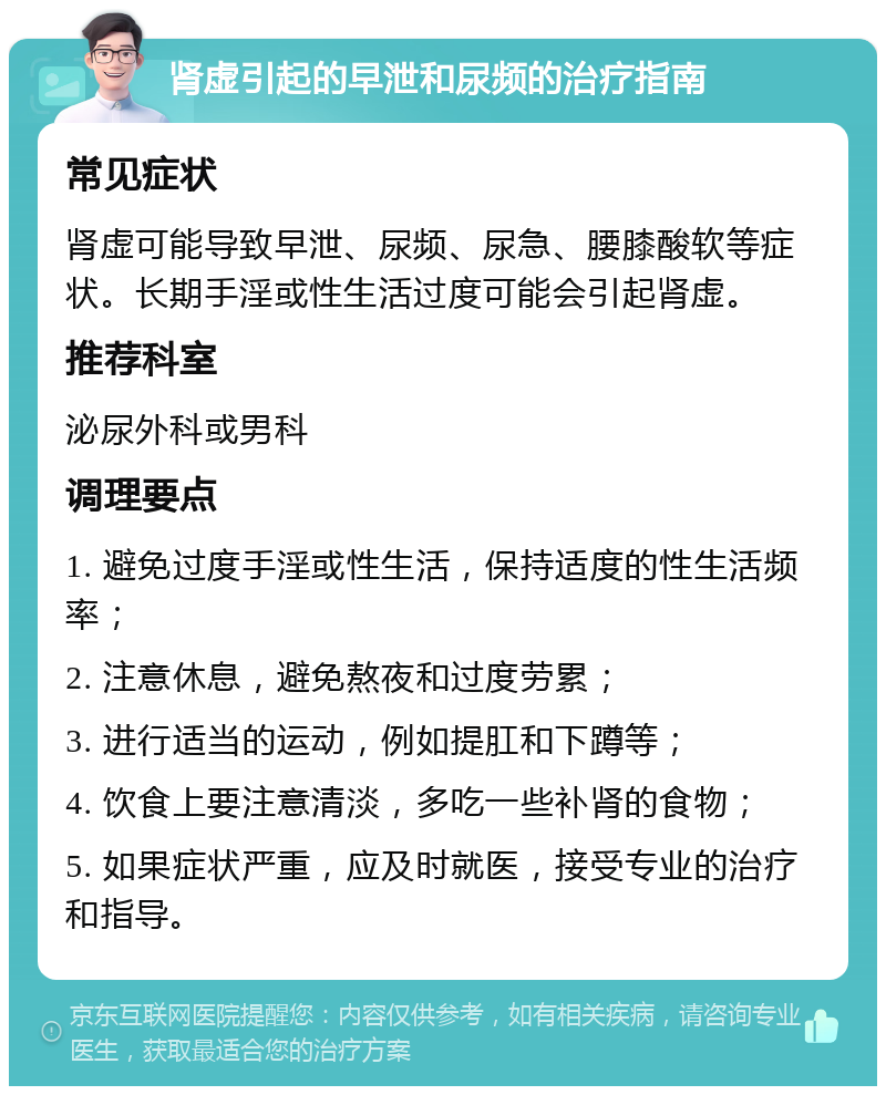 肾虚引起的早泄和尿频的治疗指南 常见症状 肾虚可能导致早泄、尿频、尿急、腰膝酸软等症状。长期手淫或性生活过度可能会引起肾虚。 推荐科室 泌尿外科或男科 调理要点 1. 避免过度手淫或性生活，保持适度的性生活频率； 2. 注意休息，避免熬夜和过度劳累； 3. 进行适当的运动，例如提肛和下蹲等； 4. 饮食上要注意清淡，多吃一些补肾的食物； 5. 如果症状严重，应及时就医，接受专业的治疗和指导。