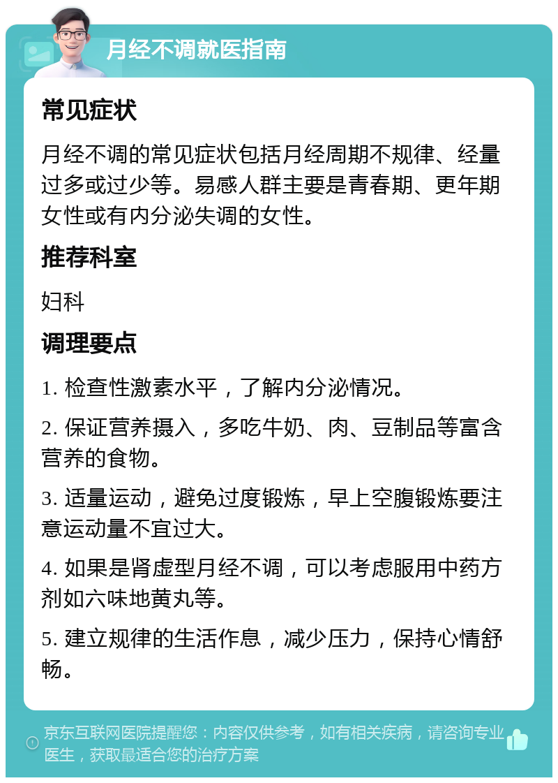 月经不调就医指南 常见症状 月经不调的常见症状包括月经周期不规律、经量过多或过少等。易感人群主要是青春期、更年期女性或有内分泌失调的女性。 推荐科室 妇科 调理要点 1. 检查性激素水平，了解内分泌情况。 2. 保证营养摄入，多吃牛奶、肉、豆制品等富含营养的食物。 3. 适量运动，避免过度锻炼，早上空腹锻炼要注意运动量不宜过大。 4. 如果是肾虚型月经不调，可以考虑服用中药方剂如六味地黄丸等。 5. 建立规律的生活作息，减少压力，保持心情舒畅。