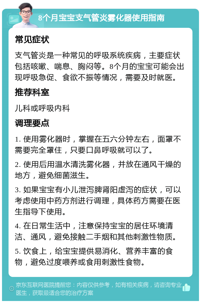 8个月宝宝支气管炎雾化器使用指南 常见症状 支气管炎是一种常见的呼吸系统疾病，主要症状包括咳嗽、喘息、胸闷等。8个月的宝宝可能会出现呼吸急促、食欲不振等情况，需要及时就医。 推荐科室 儿科或呼吸内科 调理要点 1. 使用雾化器时，掌握在五六分钟左右，面罩不需要完全罩住，只要口鼻呼吸就可以了。 2. 使用后用温水清洗雾化器，并放在通风干燥的地方，避免细菌滋生。 3. 如果宝宝有小儿泄泻脾肾阳虚泻的症状，可以考虑使用中药方剂进行调理，具体药方需要在医生指导下使用。 4. 在日常生活中，注意保持宝宝的居住环境清洁、通风，避免接触二手烟和其他刺激性物质。 5. 饮食上，给宝宝提供易消化、营养丰富的食物，避免过度喂养或食用刺激性食物。