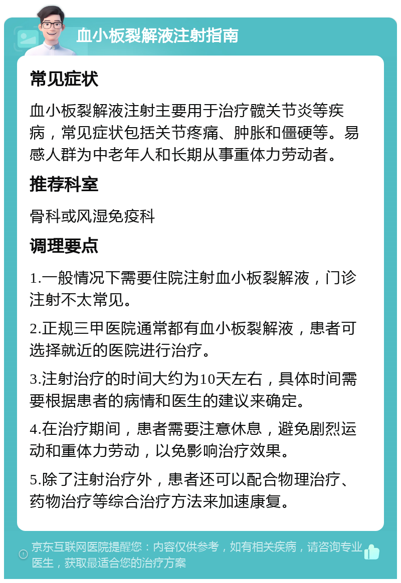 血小板裂解液注射指南 常见症状 血小板裂解液注射主要用于治疗髋关节炎等疾病，常见症状包括关节疼痛、肿胀和僵硬等。易感人群为中老年人和长期从事重体力劳动者。 推荐科室 骨科或风湿免疫科 调理要点 1.一般情况下需要住院注射血小板裂解液，门诊注射不太常见。 2.正规三甲医院通常都有血小板裂解液，患者可选择就近的医院进行治疗。 3.注射治疗的时间大约为10天左右，具体时间需要根据患者的病情和医生的建议来确定。 4.在治疗期间，患者需要注意休息，避免剧烈运动和重体力劳动，以免影响治疗效果。 5.除了注射治疗外，患者还可以配合物理治疗、药物治疗等综合治疗方法来加速康复。