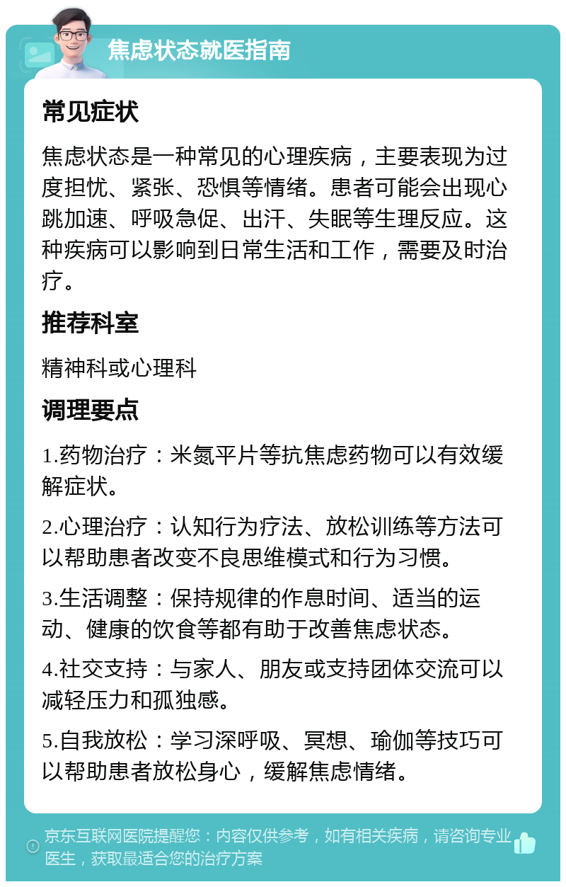 焦虑状态就医指南 常见症状 焦虑状态是一种常见的心理疾病，主要表现为过度担忧、紧张、恐惧等情绪。患者可能会出现心跳加速、呼吸急促、出汗、失眠等生理反应。这种疾病可以影响到日常生活和工作，需要及时治疗。 推荐科室 精神科或心理科 调理要点 1.药物治疗：米氮平片等抗焦虑药物可以有效缓解症状。 2.心理治疗：认知行为疗法、放松训练等方法可以帮助患者改变不良思维模式和行为习惯。 3.生活调整：保持规律的作息时间、适当的运动、健康的饮食等都有助于改善焦虑状态。 4.社交支持：与家人、朋友或支持团体交流可以减轻压力和孤独感。 5.自我放松：学习深呼吸、冥想、瑜伽等技巧可以帮助患者放松身心，缓解焦虑情绪。