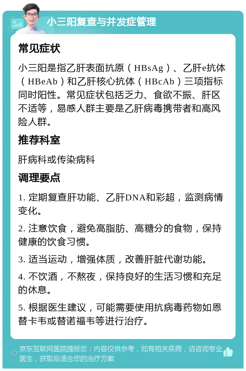 小三阳复查与并发症管理 常见症状 小三阳是指乙肝表面抗原（HBsAg）、乙肝e抗体（HBeAb）和乙肝核心抗体（HBcAb）三项指标同时阳性。常见症状包括乏力、食欲不振、肝区不适等，易感人群主要是乙肝病毒携带者和高风险人群。 推荐科室 肝病科或传染病科 调理要点 1. 定期复查肝功能、乙肝DNA和彩超，监测病情变化。 2. 注意饮食，避免高脂肪、高糖分的食物，保持健康的饮食习惯。 3. 适当运动，增强体质，改善肝脏代谢功能。 4. 不饮酒，不熬夜，保持良好的生活习惯和充足的休息。 5. 根据医生建议，可能需要使用抗病毒药物如恩替卡韦或替诺福韦等进行治疗。