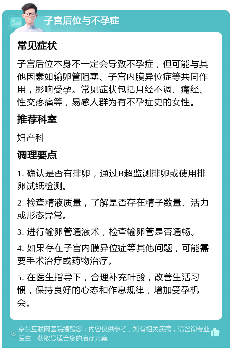 子宫后位与不孕症 常见症状 子宫后位本身不一定会导致不孕症，但可能与其他因素如输卵管阻塞、子宫内膜异位症等共同作用，影响受孕。常见症状包括月经不调、痛经、性交疼痛等，易感人群为有不孕症史的女性。 推荐科室 妇产科 调理要点 1. 确认是否有排卵，通过B超监测排卵或使用排卵试纸检测。 2. 检查精液质量，了解是否存在精子数量、活力或形态异常。 3. 进行输卵管通液术，检查输卵管是否通畅。 4. 如果存在子宫内膜异位症等其他问题，可能需要手术治疗或药物治疗。 5. 在医生指导下，合理补充叶酸，改善生活习惯，保持良好的心态和作息规律，增加受孕机会。