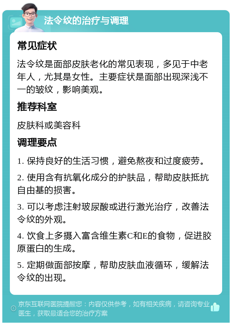 法令纹的治疗与调理 常见症状 法令纹是面部皮肤老化的常见表现，多见于中老年人，尤其是女性。主要症状是面部出现深浅不一的皱纹，影响美观。 推荐科室 皮肤科或美容科 调理要点 1. 保持良好的生活习惯，避免熬夜和过度疲劳。 2. 使用含有抗氧化成分的护肤品，帮助皮肤抵抗自由基的损害。 3. 可以考虑注射玻尿酸或进行激光治疗，改善法令纹的外观。 4. 饮食上多摄入富含维生素C和E的食物，促进胶原蛋白的生成。 5. 定期做面部按摩，帮助皮肤血液循环，缓解法令纹的出现。