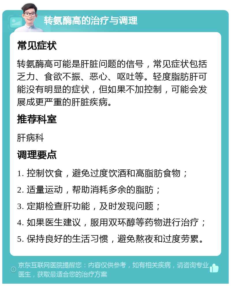 转氨酶高的治疗与调理 常见症状 转氨酶高可能是肝脏问题的信号，常见症状包括乏力、食欲不振、恶心、呕吐等。轻度脂肪肝可能没有明显的症状，但如果不加控制，可能会发展成更严重的肝脏疾病。 推荐科室 肝病科 调理要点 1. 控制饮食，避免过度饮酒和高脂肪食物； 2. 适量运动，帮助消耗多余的脂肪； 3. 定期检查肝功能，及时发现问题； 4. 如果医生建议，服用双环醇等药物进行治疗； 5. 保持良好的生活习惯，避免熬夜和过度劳累。