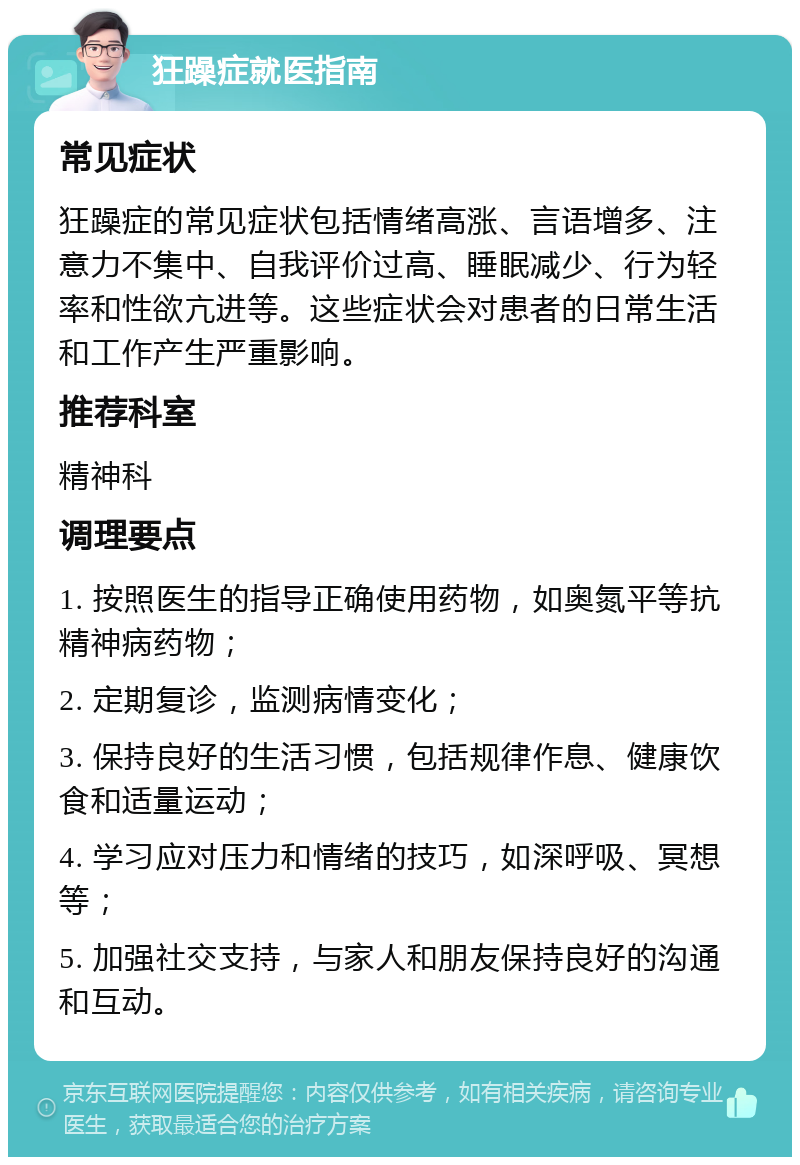 狂躁症就医指南 常见症状 狂躁症的常见症状包括情绪高涨、言语增多、注意力不集中、自我评价过高、睡眠减少、行为轻率和性欲亢进等。这些症状会对患者的日常生活和工作产生严重影响。 推荐科室 精神科 调理要点 1. 按照医生的指导正确使用药物，如奥氮平等抗精神病药物； 2. 定期复诊，监测病情变化； 3. 保持良好的生活习惯，包括规律作息、健康饮食和适量运动； 4. 学习应对压力和情绪的技巧，如深呼吸、冥想等； 5. 加强社交支持，与家人和朋友保持良好的沟通和互动。