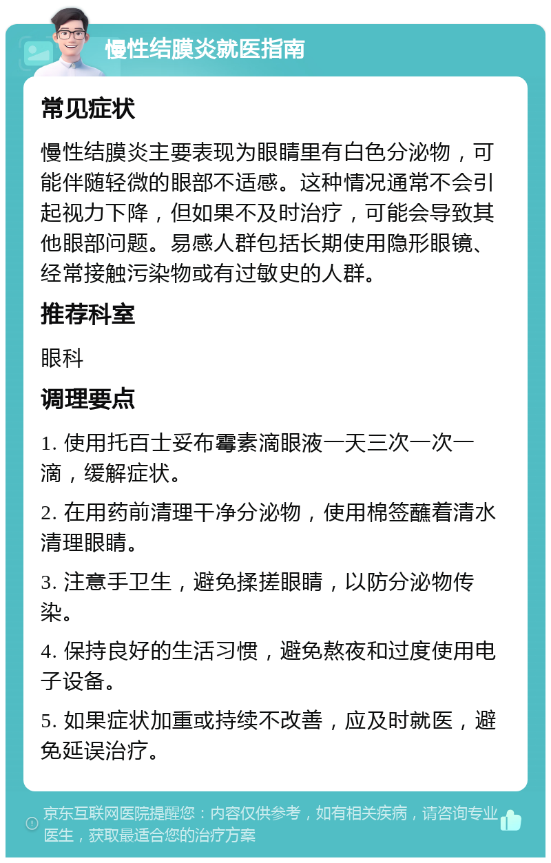 慢性结膜炎就医指南 常见症状 慢性结膜炎主要表现为眼睛里有白色分泌物，可能伴随轻微的眼部不适感。这种情况通常不会引起视力下降，但如果不及时治疗，可能会导致其他眼部问题。易感人群包括长期使用隐形眼镜、经常接触污染物或有过敏史的人群。 推荐科室 眼科 调理要点 1. 使用托百士妥布霉素滴眼液一天三次一次一滴，缓解症状。 2. 在用药前清理干净分泌物，使用棉签蘸着清水清理眼睛。 3. 注意手卫生，避免揉搓眼睛，以防分泌物传染。 4. 保持良好的生活习惯，避免熬夜和过度使用电子设备。 5. 如果症状加重或持续不改善，应及时就医，避免延误治疗。