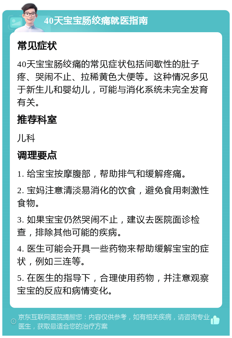 40天宝宝肠绞痛就医指南 常见症状 40天宝宝肠绞痛的常见症状包括间歇性的肚子疼、哭闹不止、拉稀黄色大便等。这种情况多见于新生儿和婴幼儿，可能与消化系统未完全发育有关。 推荐科室 儿科 调理要点 1. 给宝宝按摩腹部，帮助排气和缓解疼痛。 2. 宝妈注意清淡易消化的饮食，避免食用刺激性食物。 3. 如果宝宝仍然哭闹不止，建议去医院面诊检查，排除其他可能的疾病。 4. 医生可能会开具一些药物来帮助缓解宝宝的症状，例如三连等。 5. 在医生的指导下，合理使用药物，并注意观察宝宝的反应和病情变化。