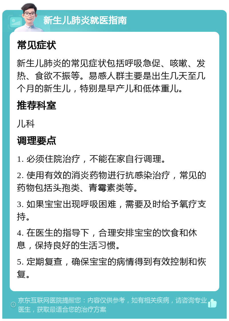 新生儿肺炎就医指南 常见症状 新生儿肺炎的常见症状包括呼吸急促、咳嗽、发热、食欲不振等。易感人群主要是出生几天至几个月的新生儿，特别是早产儿和低体重儿。 推荐科室 儿科 调理要点 1. 必须住院治疗，不能在家自行调理。 2. 使用有效的消炎药物进行抗感染治疗，常见的药物包括头孢类、青霉素类等。 3. 如果宝宝出现呼吸困难，需要及时给予氧疗支持。 4. 在医生的指导下，合理安排宝宝的饮食和休息，保持良好的生活习惯。 5. 定期复查，确保宝宝的病情得到有效控制和恢复。