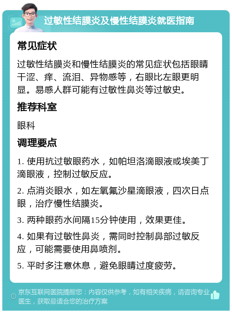 过敏性结膜炎及慢性结膜炎就医指南 常见症状 过敏性结膜炎和慢性结膜炎的常见症状包括眼睛干涩、痒、流泪、异物感等，右眼比左眼更明显。易感人群可能有过敏性鼻炎等过敏史。 推荐科室 眼科 调理要点 1. 使用抗过敏眼药水，如帕坦洛滴眼液或埃美丁滴眼液，控制过敏反应。 2. 点消炎眼水，如左氧氟沙星滴眼液，四次日点眼，治疗慢性结膜炎。 3. 两种眼药水间隔15分钟使用，效果更佳。 4. 如果有过敏性鼻炎，需同时控制鼻部过敏反应，可能需要使用鼻喷剂。 5. 平时多注意休息，避免眼睛过度疲劳。