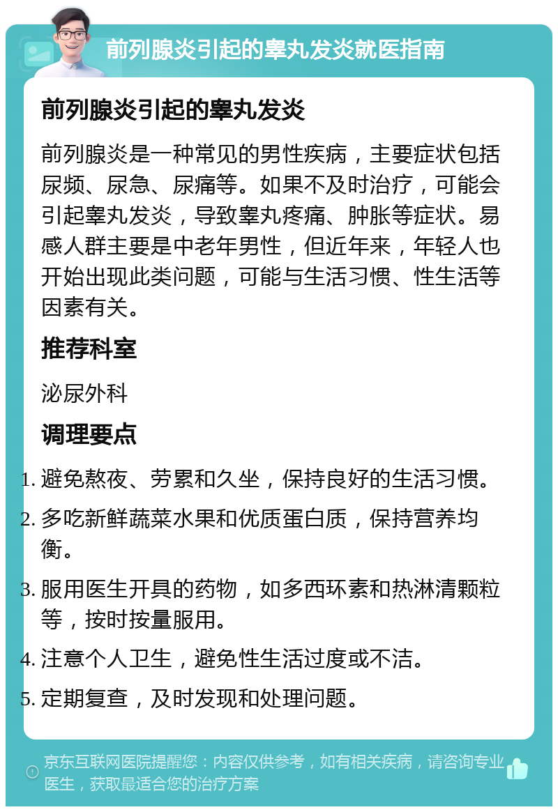 前列腺炎引起的睾丸发炎就医指南 前列腺炎引起的睾丸发炎 前列腺炎是一种常见的男性疾病，主要症状包括尿频、尿急、尿痛等。如果不及时治疗，可能会引起睾丸发炎，导致睾丸疼痛、肿胀等症状。易感人群主要是中老年男性，但近年来，年轻人也开始出现此类问题，可能与生活习惯、性生活等因素有关。 推荐科室 泌尿外科 调理要点 避免熬夜、劳累和久坐，保持良好的生活习惯。 多吃新鲜蔬菜水果和优质蛋白质，保持营养均衡。 服用医生开具的药物，如多西环素和热淋清颗粒等，按时按量服用。 注意个人卫生，避免性生活过度或不洁。 定期复查，及时发现和处理问题。