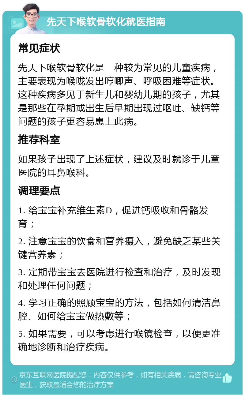 先天下喉软骨软化就医指南 常见症状 先天下喉软骨软化是一种较为常见的儿童疾病，主要表现为喉咙发出哼唧声、呼吸困难等症状。这种疾病多见于新生儿和婴幼儿期的孩子，尤其是那些在孕期或出生后早期出现过呕吐、缺钙等问题的孩子更容易患上此病。 推荐科室 如果孩子出现了上述症状，建议及时就诊于儿童医院的耳鼻喉科。 调理要点 1. 给宝宝补充维生素D，促进钙吸收和骨骼发育； 2. 注意宝宝的饮食和营养摄入，避免缺乏某些关键营养素； 3. 定期带宝宝去医院进行检查和治疗，及时发现和处理任何问题； 4. 学习正确的照顾宝宝的方法，包括如何清洁鼻腔、如何给宝宝做热敷等； 5. 如果需要，可以考虑进行喉镜检查，以便更准确地诊断和治疗疾病。