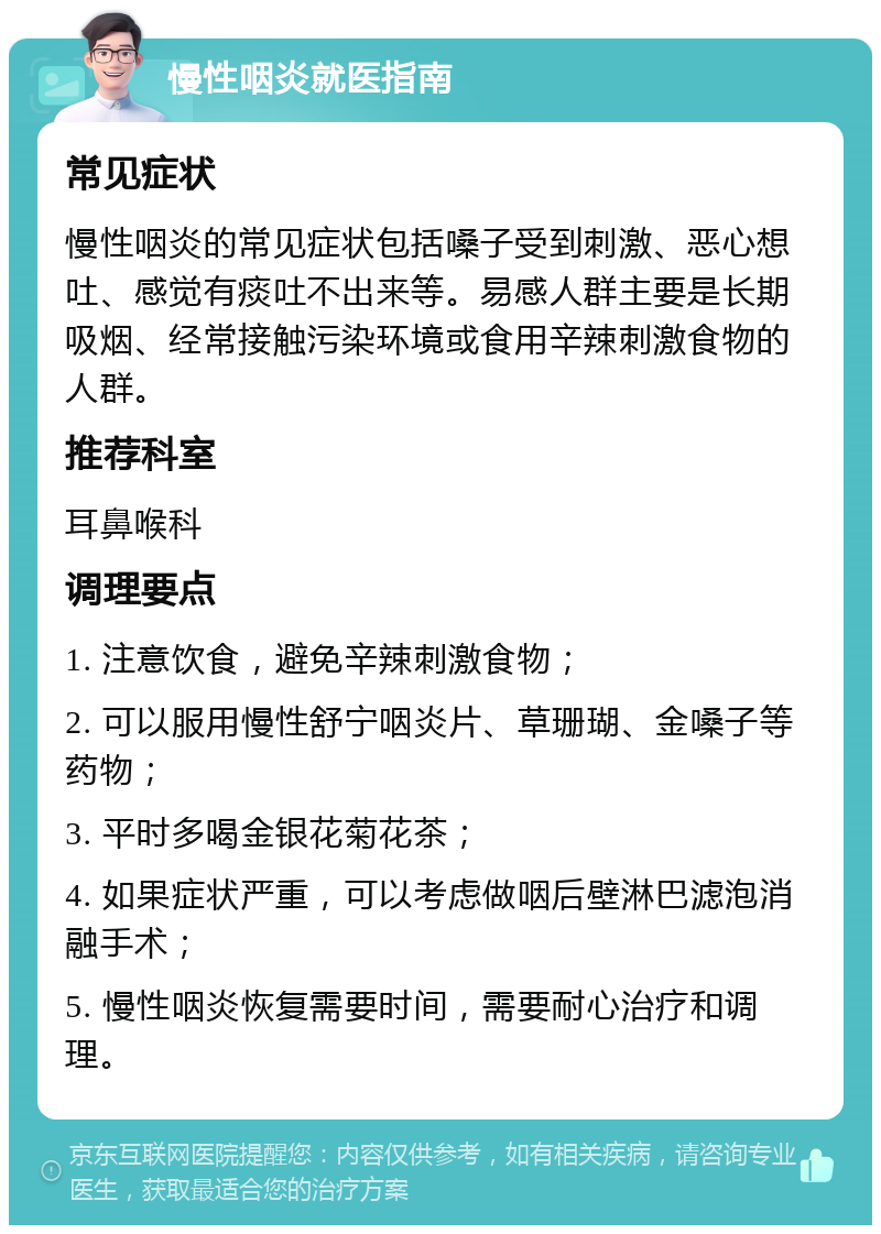 慢性咽炎就医指南 常见症状 慢性咽炎的常见症状包括嗓子受到刺激、恶心想吐、感觉有痰吐不出来等。易感人群主要是长期吸烟、经常接触污染环境或食用辛辣刺激食物的人群。 推荐科室 耳鼻喉科 调理要点 1. 注意饮食，避免辛辣刺激食物； 2. 可以服用慢性舒宁咽炎片、草珊瑚、金嗓子等药物； 3. 平时多喝金银花菊花茶； 4. 如果症状严重，可以考虑做咽后壁淋巴滤泡消融手术； 5. 慢性咽炎恢复需要时间，需要耐心治疗和调理。