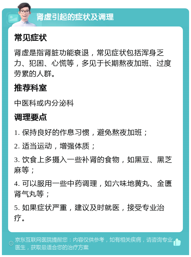 肾虚引起的症状及调理 常见症状 肾虚是指肾脏功能衰退，常见症状包括浑身乏力、犯困、心慌等，多见于长期熬夜加班、过度劳累的人群。 推荐科室 中医科或内分泌科 调理要点 1. 保持良好的作息习惯，避免熬夜加班； 2. 适当运动，增强体质； 3. 饮食上多摄入一些补肾的食物，如黑豆、黑芝麻等； 4. 可以服用一些中药调理，如六味地黄丸、金匮肾气丸等； 5. 如果症状严重，建议及时就医，接受专业治疗。