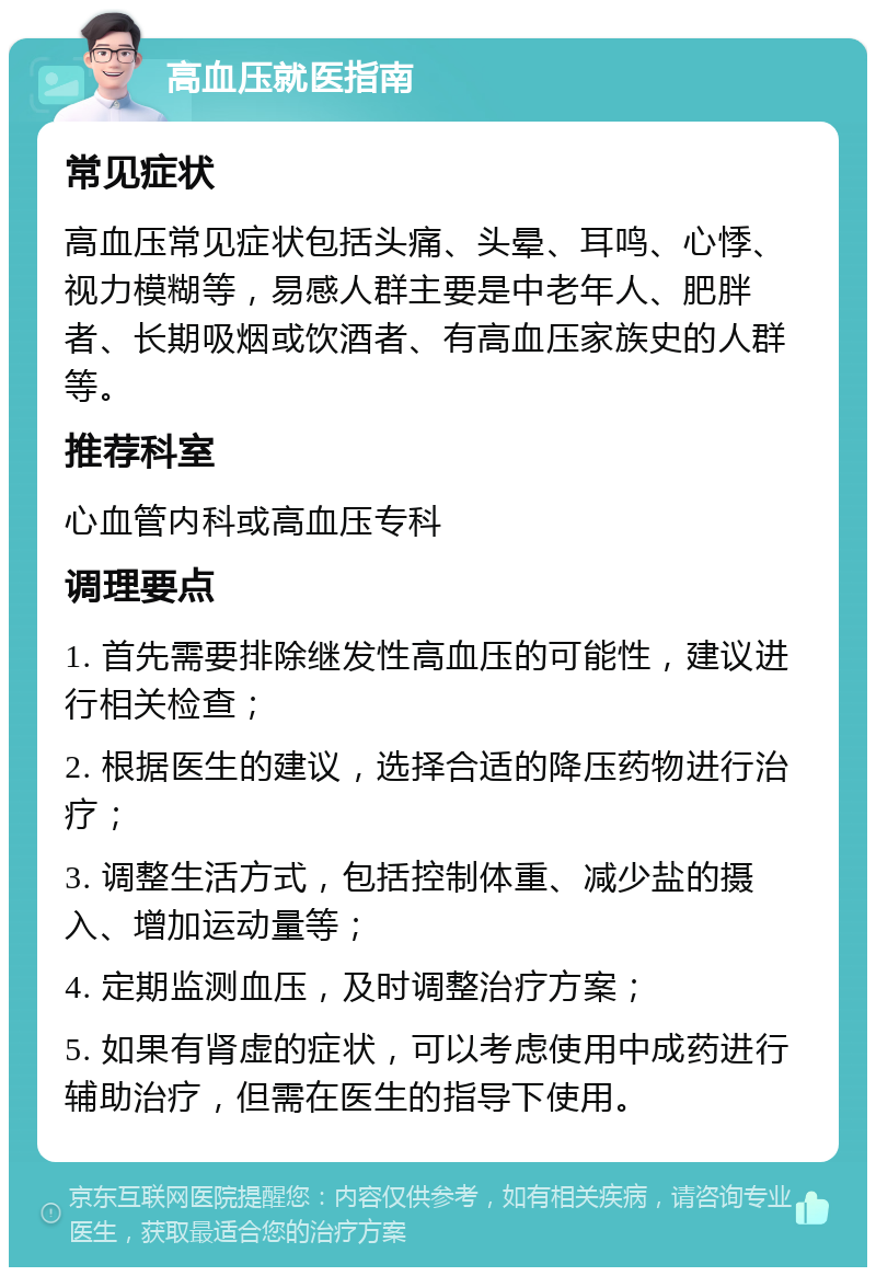 高血压就医指南 常见症状 高血压常见症状包括头痛、头晕、耳鸣、心悸、视力模糊等，易感人群主要是中老年人、肥胖者、长期吸烟或饮酒者、有高血压家族史的人群等。 推荐科室 心血管内科或高血压专科 调理要点 1. 首先需要排除继发性高血压的可能性，建议进行相关检查； 2. 根据医生的建议，选择合适的降压药物进行治疗； 3. 调整生活方式，包括控制体重、减少盐的摄入、增加运动量等； 4. 定期监测血压，及时调整治疗方案； 5. 如果有肾虚的症状，可以考虑使用中成药进行辅助治疗，但需在医生的指导下使用。