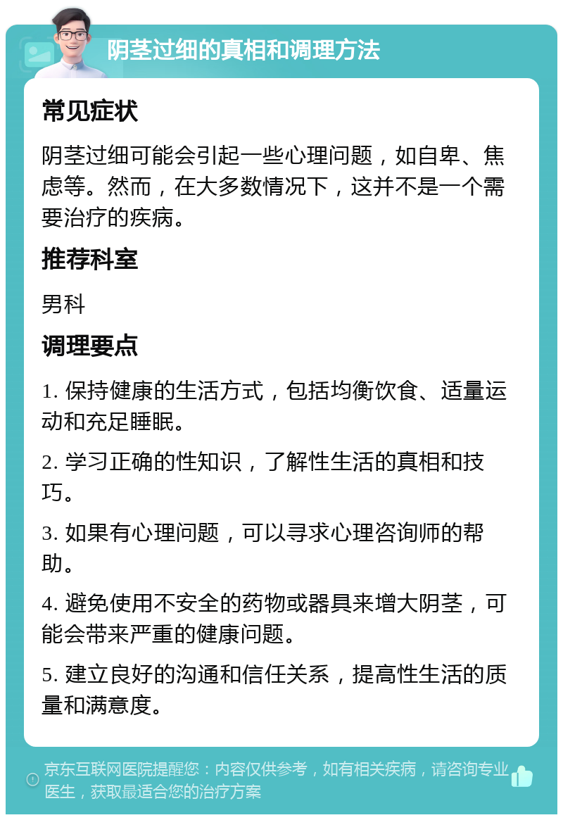 阴茎过细的真相和调理方法 常见症状 阴茎过细可能会引起一些心理问题，如自卑、焦虑等。然而，在大多数情况下，这并不是一个需要治疗的疾病。 推荐科室 男科 调理要点 1. 保持健康的生活方式，包括均衡饮食、适量运动和充足睡眠。 2. 学习正确的性知识，了解性生活的真相和技巧。 3. 如果有心理问题，可以寻求心理咨询师的帮助。 4. 避免使用不安全的药物或器具来增大阴茎，可能会带来严重的健康问题。 5. 建立良好的沟通和信任关系，提高性生活的质量和满意度。