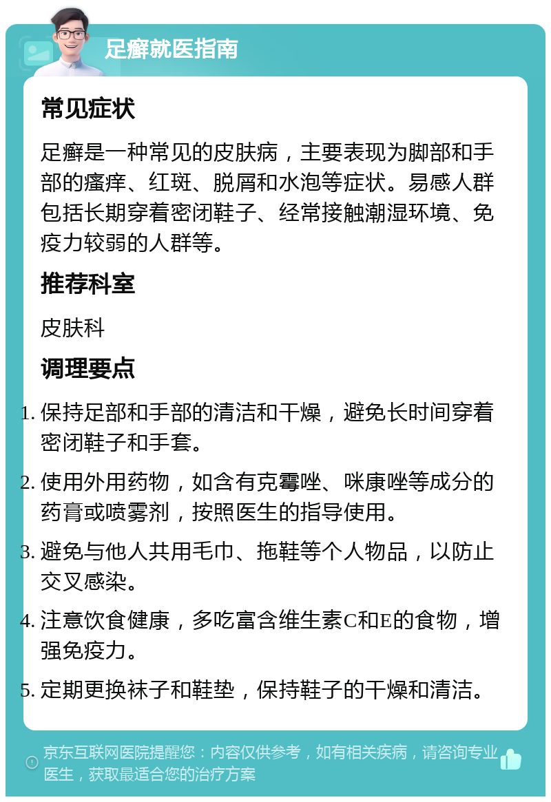 足癣就医指南 常见症状 足癣是一种常见的皮肤病，主要表现为脚部和手部的瘙痒、红斑、脱屑和水泡等症状。易感人群包括长期穿着密闭鞋子、经常接触潮湿环境、免疫力较弱的人群等。 推荐科室 皮肤科 调理要点 保持足部和手部的清洁和干燥，避免长时间穿着密闭鞋子和手套。 使用外用药物，如含有克霉唑、咪康唑等成分的药膏或喷雾剂，按照医生的指导使用。 避免与他人共用毛巾、拖鞋等个人物品，以防止交叉感染。 注意饮食健康，多吃富含维生素C和E的食物，增强免疫力。 定期更换袜子和鞋垫，保持鞋子的干燥和清洁。