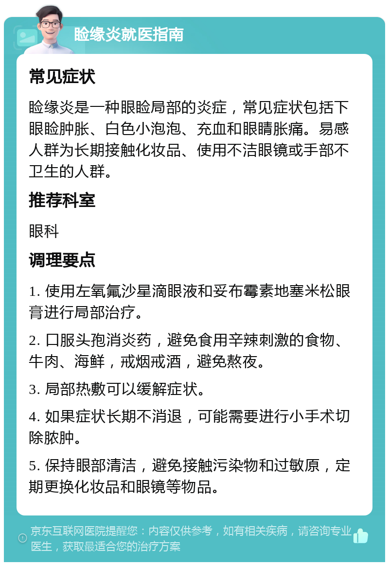 睑缘炎就医指南 常见症状 睑缘炎是一种眼睑局部的炎症，常见症状包括下眼睑肿胀、白色小泡泡、充血和眼睛胀痛。易感人群为长期接触化妆品、使用不洁眼镜或手部不卫生的人群。 推荐科室 眼科 调理要点 1. 使用左氧氟沙星滴眼液和妥布霉素地塞米松眼膏进行局部治疗。 2. 口服头孢消炎药，避免食用辛辣刺激的食物、牛肉、海鲜，戒烟戒酒，避免熬夜。 3. 局部热敷可以缓解症状。 4. 如果症状长期不消退，可能需要进行小手术切除脓肿。 5. 保持眼部清洁，避免接触污染物和过敏原，定期更换化妆品和眼镜等物品。