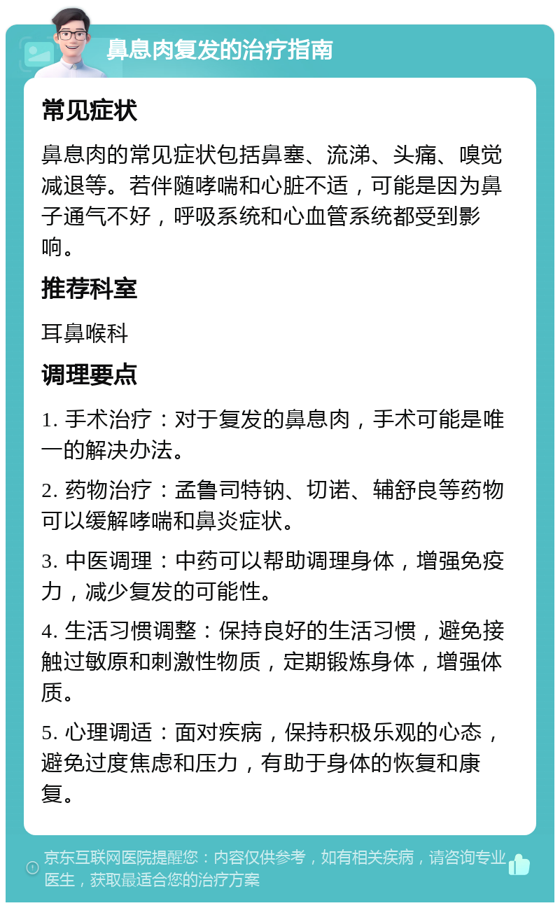 鼻息肉复发的治疗指南 常见症状 鼻息肉的常见症状包括鼻塞、流涕、头痛、嗅觉减退等。若伴随哮喘和心脏不适，可能是因为鼻子通气不好，呼吸系统和心血管系统都受到影响。 推荐科室 耳鼻喉科 调理要点 1. 手术治疗：对于复发的鼻息肉，手术可能是唯一的解决办法。 2. 药物治疗：孟鲁司特钠、切诺、辅舒良等药物可以缓解哮喘和鼻炎症状。 3. 中医调理：中药可以帮助调理身体，增强免疫力，减少复发的可能性。 4. 生活习惯调整：保持良好的生活习惯，避免接触过敏原和刺激性物质，定期锻炼身体，增强体质。 5. 心理调适：面对疾病，保持积极乐观的心态，避免过度焦虑和压力，有助于身体的恢复和康复。