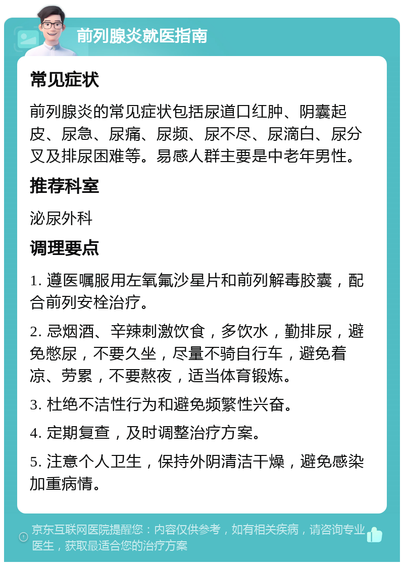 前列腺炎就医指南 常见症状 前列腺炎的常见症状包括尿道口红肿、阴囊起皮、尿急、尿痛、尿频、尿不尽、尿滴白、尿分叉及排尿困难等。易感人群主要是中老年男性。 推荐科室 泌尿外科 调理要点 1. 遵医嘱服用左氧氟沙星片和前列解毒胶囊，配合前列安栓治疗。 2. 忌烟酒、辛辣刺激饮食，多饮水，勤排尿，避免憋尿，不要久坐，尽量不骑自行车，避免着凉、劳累，不要熬夜，适当体育锻炼。 3. 杜绝不洁性行为和避免频繁性兴奋。 4. 定期复查，及时调整治疗方案。 5. 注意个人卫生，保持外阴清洁干燥，避免感染加重病情。