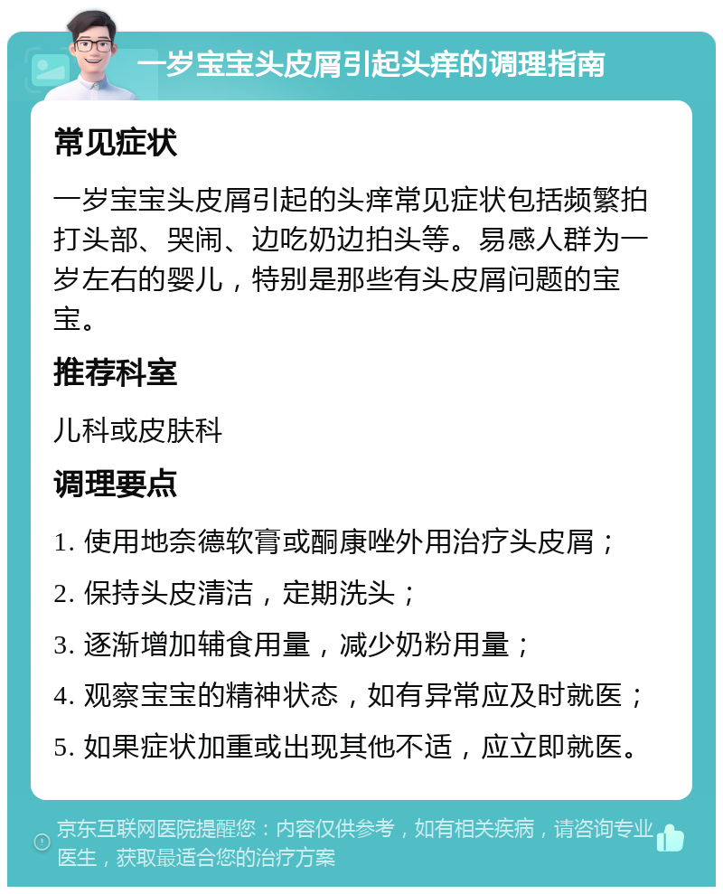 一岁宝宝头皮屑引起头痒的调理指南 常见症状 一岁宝宝头皮屑引起的头痒常见症状包括频繁拍打头部、哭闹、边吃奶边拍头等。易感人群为一岁左右的婴儿，特别是那些有头皮屑问题的宝宝。 推荐科室 儿科或皮肤科 调理要点 1. 使用地奈德软膏或酮康唑外用治疗头皮屑； 2. 保持头皮清洁，定期洗头； 3. 逐渐增加辅食用量，减少奶粉用量； 4. 观察宝宝的精神状态，如有异常应及时就医； 5. 如果症状加重或出现其他不适，应立即就医。