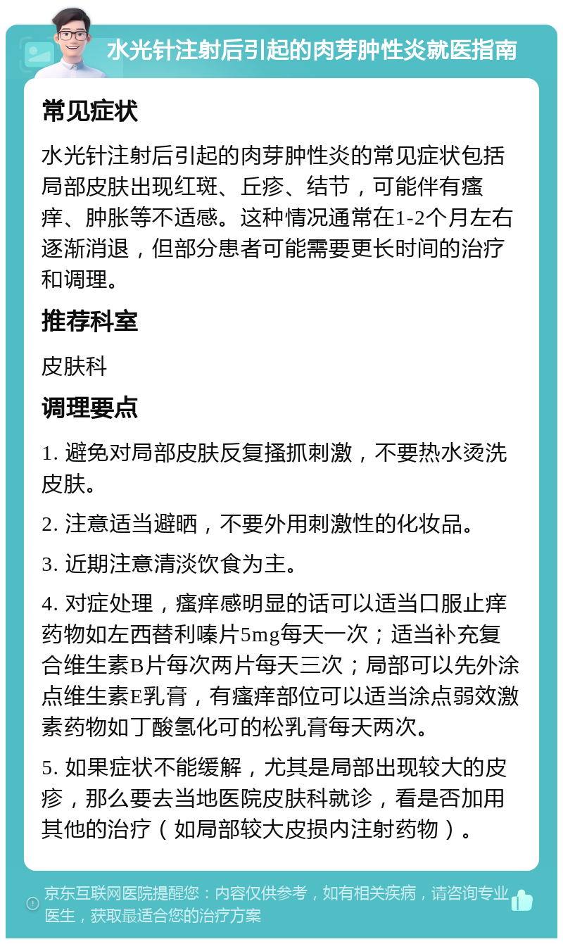 水光针注射后引起的肉芽肿性炎就医指南 常见症状 水光针注射后引起的肉芽肿性炎的常见症状包括局部皮肤出现红斑、丘疹、结节，可能伴有瘙痒、肿胀等不适感。这种情况通常在1-2个月左右逐渐消退，但部分患者可能需要更长时间的治疗和调理。 推荐科室 皮肤科 调理要点 1. 避免对局部皮肤反复搔抓刺激，不要热水烫洗皮肤。 2. 注意适当避晒，不要外用刺激性的化妆品。 3. 近期注意清淡饮食为主。 4. 对症处理，瘙痒感明显的话可以适当口服止痒药物如左西替利嗪片5mg每天一次；适当补充复合维生素B片每次两片每天三次；局部可以先外涂点维生素E乳膏，有瘙痒部位可以适当涂点弱效激素药物如丁酸氢化可的松乳膏每天两次。 5. 如果症状不能缓解，尤其是局部出现较大的皮疹，那么要去当地医院皮肤科就诊，看是否加用其他的治疗（如局部较大皮损内注射药物）。