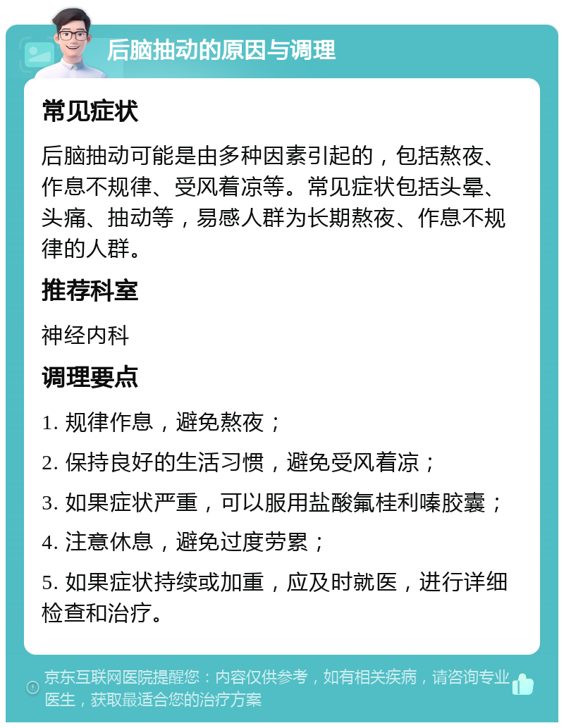 后脑抽动的原因与调理 常见症状 后脑抽动可能是由多种因素引起的，包括熬夜、作息不规律、受风着凉等。常见症状包括头晕、头痛、抽动等，易感人群为长期熬夜、作息不规律的人群。 推荐科室 神经内科 调理要点 1. 规律作息，避免熬夜； 2. 保持良好的生活习惯，避免受风着凉； 3. 如果症状严重，可以服用盐酸氟桂利嗪胶囊； 4. 注意休息，避免过度劳累； 5. 如果症状持续或加重，应及时就医，进行详细检查和治疗。