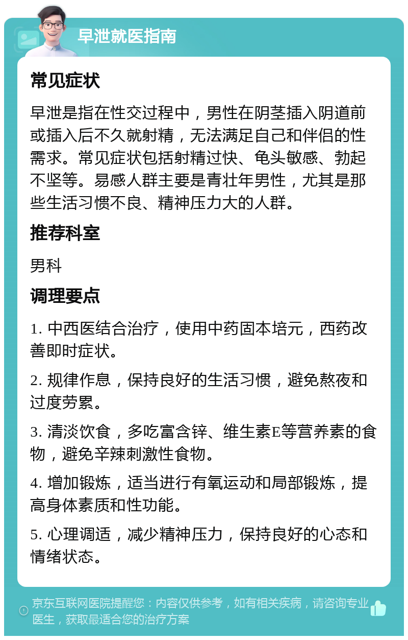 早泄就医指南 常见症状 早泄是指在性交过程中，男性在阴茎插入阴道前或插入后不久就射精，无法满足自己和伴侣的性需求。常见症状包括射精过快、龟头敏感、勃起不坚等。易感人群主要是青壮年男性，尤其是那些生活习惯不良、精神压力大的人群。 推荐科室 男科 调理要点 1. 中西医结合治疗，使用中药固本培元，西药改善即时症状。 2. 规律作息，保持良好的生活习惯，避免熬夜和过度劳累。 3. 清淡饮食，多吃富含锌、维生素E等营养素的食物，避免辛辣刺激性食物。 4. 增加锻炼，适当进行有氧运动和局部锻炼，提高身体素质和性功能。 5. 心理调适，减少精神压力，保持良好的心态和情绪状态。