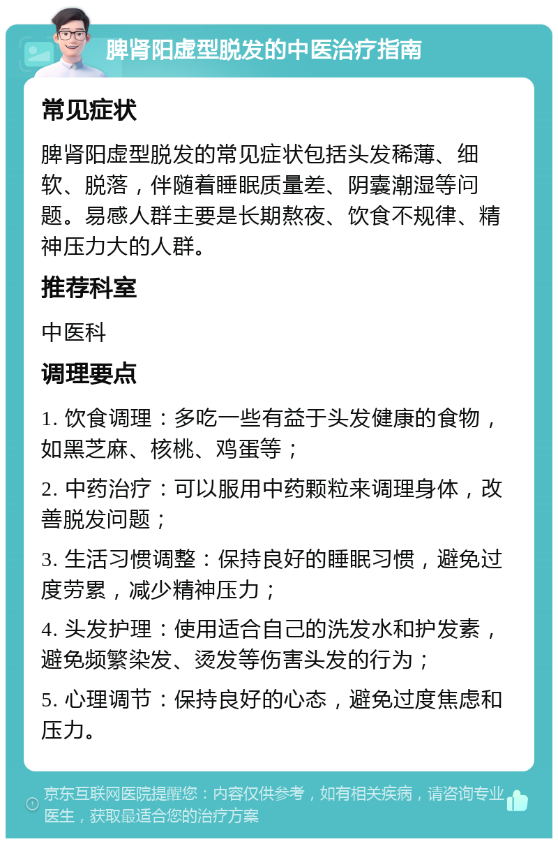 脾肾阳虚型脱发的中医治疗指南 常见症状 脾肾阳虚型脱发的常见症状包括头发稀薄、细软、脱落，伴随着睡眠质量差、阴囊潮湿等问题。易感人群主要是长期熬夜、饮食不规律、精神压力大的人群。 推荐科室 中医科 调理要点 1. 饮食调理：多吃一些有益于头发健康的食物，如黑芝麻、核桃、鸡蛋等； 2. 中药治疗：可以服用中药颗粒来调理身体，改善脱发问题； 3. 生活习惯调整：保持良好的睡眠习惯，避免过度劳累，减少精神压力； 4. 头发护理：使用适合自己的洗发水和护发素，避免频繁染发、烫发等伤害头发的行为； 5. 心理调节：保持良好的心态，避免过度焦虑和压力。