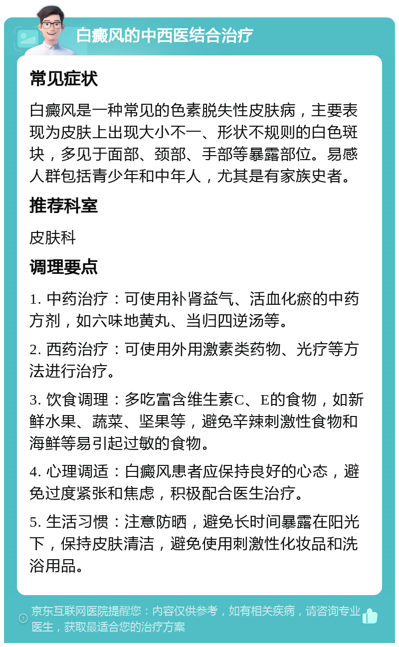 白癜风的中西医结合治疗 常见症状 白癜风是一种常见的色素脱失性皮肤病，主要表现为皮肤上出现大小不一、形状不规则的白色斑块，多见于面部、颈部、手部等暴露部位。易感人群包括青少年和中年人，尤其是有家族史者。 推荐科室 皮肤科 调理要点 1. 中药治疗：可使用补肾益气、活血化瘀的中药方剂，如六味地黄丸、当归四逆汤等。 2. 西药治疗：可使用外用激素类药物、光疗等方法进行治疗。 3. 饮食调理：多吃富含维生素C、E的食物，如新鲜水果、蔬菜、坚果等，避免辛辣刺激性食物和海鲜等易引起过敏的食物。 4. 心理调适：白癜风患者应保持良好的心态，避免过度紧张和焦虑，积极配合医生治疗。 5. 生活习惯：注意防晒，避免长时间暴露在阳光下，保持皮肤清洁，避免使用刺激性化妆品和洗浴用品。