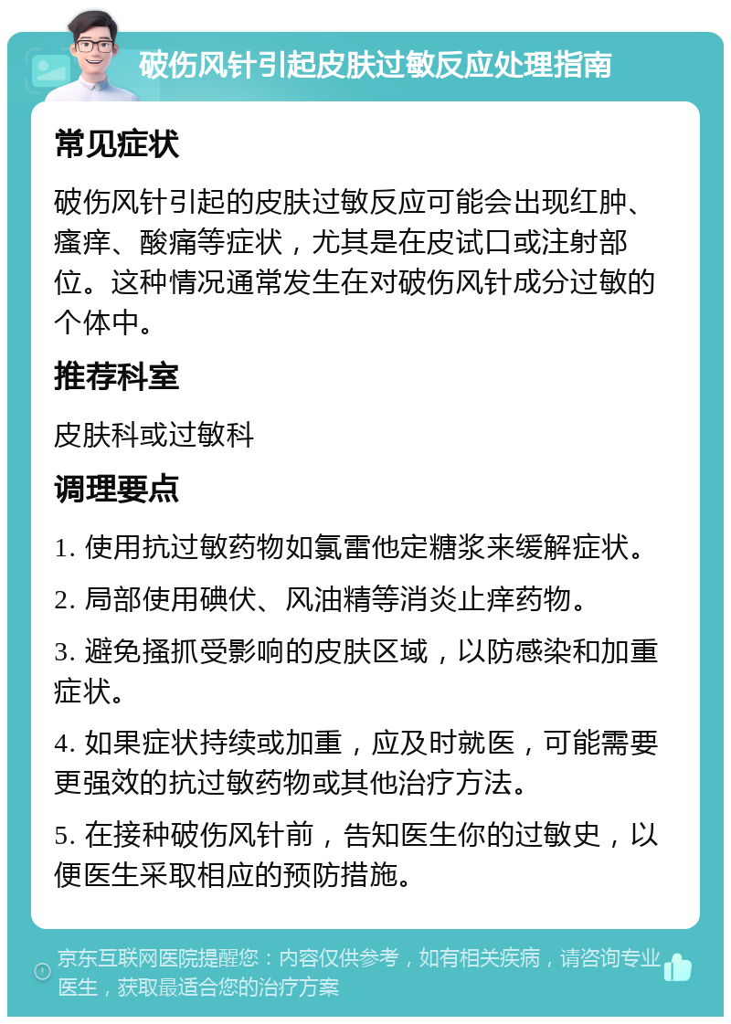 破伤风针引起皮肤过敏反应处理指南 常见症状 破伤风针引起的皮肤过敏反应可能会出现红肿、瘙痒、酸痛等症状，尤其是在皮试口或注射部位。这种情况通常发生在对破伤风针成分过敏的个体中。 推荐科室 皮肤科或过敏科 调理要点 1. 使用抗过敏药物如氯雷他定糖浆来缓解症状。 2. 局部使用碘伏、风油精等消炎止痒药物。 3. 避免搔抓受影响的皮肤区域，以防感染和加重症状。 4. 如果症状持续或加重，应及时就医，可能需要更强效的抗过敏药物或其他治疗方法。 5. 在接种破伤风针前，告知医生你的过敏史，以便医生采取相应的预防措施。