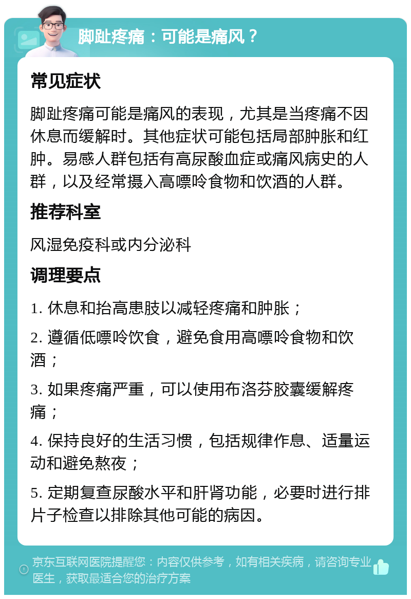 脚趾疼痛：可能是痛风？ 常见症状 脚趾疼痛可能是痛风的表现，尤其是当疼痛不因休息而缓解时。其他症状可能包括局部肿胀和红肿。易感人群包括有高尿酸血症或痛风病史的人群，以及经常摄入高嘌呤食物和饮酒的人群。 推荐科室 风湿免疫科或内分泌科 调理要点 1. 休息和抬高患肢以减轻疼痛和肿胀； 2. 遵循低嘌呤饮食，避免食用高嘌呤食物和饮酒； 3. 如果疼痛严重，可以使用布洛芬胶囊缓解疼痛； 4. 保持良好的生活习惯，包括规律作息、适量运动和避免熬夜； 5. 定期复查尿酸水平和肝肾功能，必要时进行排片子检查以排除其他可能的病因。